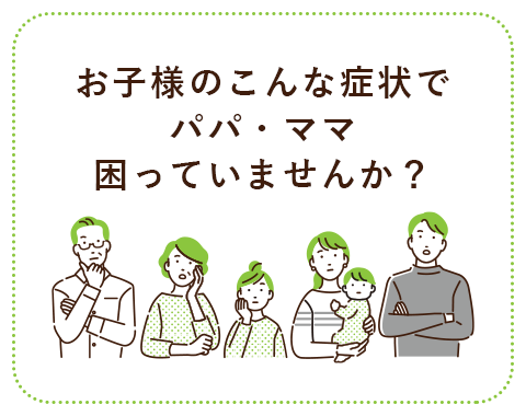 お子様のこんな症状でパパ・ママ困っていませんか？